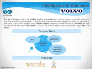 Intelligence in Business
The Volvo Group is one of the world’s leading manufacturers of trucks, buses, construction equipment
and marine and industrial engines. The Group also provides complete solutions for financing and service.
The Volvo Group, which employs about 115,000 people, has production facilities in 19 countries and sells
its products in more than 190 markets. In 2012 the Volvo Group’s sales amounted to about SEK 304
billion.
Scope of Work
Platforms
Business
Intelligence
Software
ETL
Reporting
Mechanism
Pentaho
Reporting
Designer
A BSE Listed company
 