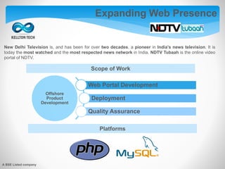New Delhi Television is, and has been for over two decades, a pioneer in India’s news television. It is
today the most watched and the most respected news network in India. NDTV Tubaah is the online video
portal of NDTV.
Expanding Web Presence
Offshore
Product
Development
Web Portal Development
Deployment
Quality Assurance
Scope of Work
Platforms
A BSE Listed company
 