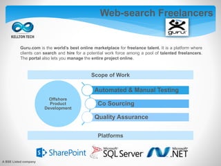 Guru.com is the world’s best online marketplace for freelance talent. It is a platform where
clients can search and hire for a potential work force among a pool of talented freelancers.
The portal also lets you manage the entire project online.
Web-search Freelancers
Offshore
Product
Development
Automated & Manual Testing
Co Sourcing
Quality Assurance
Scope of Work
Platforms
A BSE Listed company
 