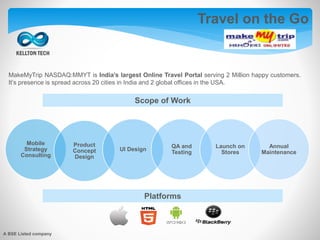 MakeMyTrip NASDAQ:MMYT is India’s largest Online Travel Portal serving 2 Million happy customers.
It’s presence is spread across 20 cities in India and 2 global offices in the USA.
Mobile
Strategy
Consulting
Product
Concept
Design
UI Design
QA and
Testing
Launch on
Stores
Annual
Maintenance
Scope of Work
Platforms
Travel on the Go
A BSE Listed company
 