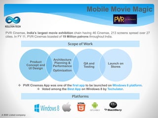 Mobile Movie Magic
PVR Cinemas, India’s largest movie exhibition chain having 46 Cinemas, 213 screens spread over 27
cities. In FY 11, PVR Cinemas boasted of 19 Million patrons throughout India.
Product
Concept and
UI Design
Architecture
Planning &
Performance
Optimization
QA and
Testing
Launch on
Stores
 PVR Cinemas App was one of the first app to be launched on Windows 8 platform.
 Voted among the Best App on Windows 8 by Techulator.
Scope of Work
Platforms
A BSE Listed company
 