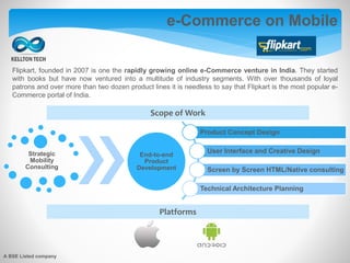 e-Commerce on Mobile
Platforms
Product Concept Design
User Interface and Creative Design
Screen by Screen HTML/Native consulting
Technical Architecture Planning
Strategic
Mobility
Consulting
End-to-end
Product
Development
Scope of Work
Flipkart, founded in 2007 is one the rapidly growing online e-Commerce venture in India. They started
with books but have now ventured into a multitude of industry segments. With over thousands of loyal
patrons and over more than two dozen product lines it is needless to say that Flipkart is the most popular e-
Commerce portal of India.
A BSE Listed company
 