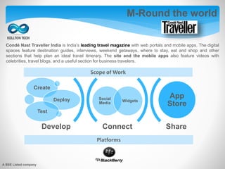 M-Round the world
Condé Nast Traveller India is India’s leading travel magazine with web portals and mobile apps. The digital
spaces feature destination guides, interviews, weekend getaways, where to stay, eat and shop and other
sections that help plan an ideal travel itinerary. The site and the mobile apps also feature videos with
celebrities, travel blogs, and a useful section for business travelers.
Platforms
Connect Share
Social
Media
Widgets
Create
Deploy
Test
App
Store
Develop
Scope of Work
A BSE Listed company
 
