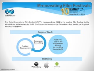 The Dubai International Film Festival (DIFF), running since 2004 is the leading film festival in the
Middle East, Asia and Africa. DIFF 2012 witnessed works of 550 filmmakers and 30,000 participants
with 100 celebrities.
Technology
Consulting
Product
Development
First ever
use of the
Augmented
Reality
technology
in real-time
M-nnovating Film Festivals
Scope of Work
Platforms
A BSE Listed company
 