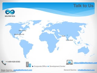 Talk to Us
Media Queries : media@kelltontech.com General Queries : info@kelltontech.com
+1-609-920-0393
inbound@kelltontech.com
.Corporate Office .Development Center
.. .
.
Washington DC
New Jersey
Delhi
Hyderabad
A BSE Listed company
 