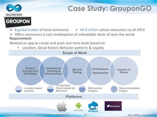 ©Kellton Tech Solutions Ltd. (Public Listed. BSE : KELLTONTEC) Web, SMAC, IoT, ERP-EAI22
Case Study: GrouponGO
Location based
services
On-demand
Push module for
Merchant
Web service
Creation
Recommendation
Engine
Product
Concept and
UX Design
Architecture
Planning &
Development
QA and
Testing
Performance
Optimization
Launch on
Stores
Scope of Work
Platforms
 A global leader of local commerce
 Offers consumers a vast marketplace of unbeatable deals all over the world
 44.9 million active consumers as of 2013
Requirement:
Wanted an app to create and push real-time deals based on:
• Location, Social factors Behavior patterns & Loyalty
 
