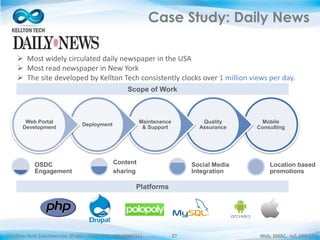 ©Kellton Tech Solutions Ltd. (Public Listed. BSE : KELLTONTEC) Web, SMAC, IoT, ERP-EAI27
Case Study: Daily News
Mobile
Consulting
Quality
Assurance
Maintenance
& Support
Deployment
Web Portal
Development
OSDC
Engagement
Content
sharing
Social Media
Integration
Location based
promotions
 Most widely circulated daily newspaper in the USA
 Most read newspaper in New York
 The site developed by Kellton Tech consistently clocks over 1 million views per day.
Scope of Work
Platforms
 