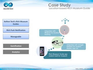 ©Kellton Tech Solutions Ltd. (Public Listed. BSE : KELLTONTEC) Web, SMAC, IoT, ERP-EAI29
Case Study
Location-based Rich Museum Guide
Rich Museum Guide app
custom built for museum
Integrated with Google
Glasses for content
display near art
Integrated with
iBeacon for location
tracking
Kellton Tech’s Rich Museum
Guides
Rich Push Notification
Manageable
Gamification
Analytics
 