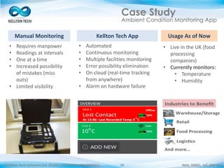 ©Kellton Tech Solutions Ltd. (Public Listed. BSE : KELLTONTEC) Web, SMAC, IoT, ERP-EAI30
Case Study
Ambient Condition Monitoring App
Manual Monitoring
• Requires manpower
• Readings at intervals
• One at a time
• Increased possibility
of mistakes (miss
outs)
• Limited visibility
Kellton Tech App
• Automated
• Continuous monitoring
• Multiple facilities monitoring
• Error possibility elimination
• On cloud (real-time tracking
from anywhere)
• Alarm on hardware failure
Usage As of Now
• Live in the UK (food
processing
companies)
• Currently monitors:
• Temperature
• Humidity
 