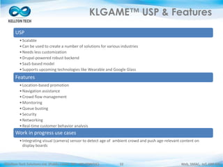 ©Kellton Tech Solutions Ltd. (Public Listed. BSE : KELLTONTEC) Web, SMAC, IoT, ERP-EAI32
KLGAME™ USP & Features
USP
•Scalable
•Can be used to create a number of solutions for various industries
•Needs less customization
•Drupal-powered robust backend
•SaaS-based model
•Supports upcoming technologies like Wearable and Google Glass
Features
•Location-based promotion
•Navigation assistance
•Crowd flow management
•Monitoring
•Queue busting
•Security
•Networking
•Real-time customer behavior analysis
Work in progress use cases
•Integrating visual (camera) sensor to detect age of ambient crowd and push age-relevant content on
display boards
 