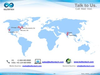 ©Kellton Tech Solutions Ltd. (Public Listed. BSE : KELLTONTEC) Web, SMAC, IoT, ERP-EAI44
Talk to Us.
Call. Mail. Visit.
McLean, VA
New Brunswick, NJ
Delhi
Hyderabad
Cupertino, CA
Chicago, IL
Media Queries : media@kelltontech.com General Queries : info@kelltontech.com
US: +1-844-469-8900
India: +91-124-469-8900 sales@kelltontech.com www.kelltontech.com
 