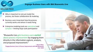 Engage Business Users with IBM Blueworks Live
► Why is important to not just model the
process, but foster collaboration & modeling.
► Business users know best how the process
currently works and where it needs fixing
► Enterprise modeling tools are specialized and
complex – limiting large scale participation
“Blueworks Live gets business users excited
about process improvement by engaging them
directly in the information capture, analysis,
and proposed improvement.”
~ Bruce Silver,
“Engage Business Users in Process Improvement with IBM Blueworks
Live”, 2014
 