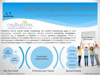 Spreading smiles Online.
                                            In an ongoing association spanning three years.




CafeGive blends social media marketing with online fundraising apps to help
businesses, nonprofits and agencies execute powerful marketing campaigns.
CafeGive has a network of retailers in various product categories. When a
consumer clicks on the retailer site and buys a product, a certain percentage of the        Social Media &
                                                                                             Non Profits
total revenue is allocated to the consumer to distribute to the charity of their choice.
Using Facebook apps and widgets consumers can promote their causes online.



     300*                                                                       Donate
    Stores
                                         Facebook
              1000*                     Applications                           Patronize
             Brands

                                                                                Support


  Get Your Stuff                     Promote your Cause                     Spread Smiles
      Kellton Tech Solutions Ltd.                                                             A BSE listed Company
 