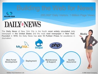 Building the Web for News.
                                                200,000* Daily Visitors. 1 Million Page Views.




The Daily News of New York City is the fourth most widely circulated daily
newspaper in the United States and the most read newspaper in New York.          Media
Founded in 1919, the Daily News has won 10 Pulitzer Prizes for excellence in
Journalism.




    Web Portal                                      Maintenance       Quality
                                   Deployment
   Development                                       & Support       Assurance




     Kellton Tech Solutions Ltd.                                                   A BSE listed Company
 
