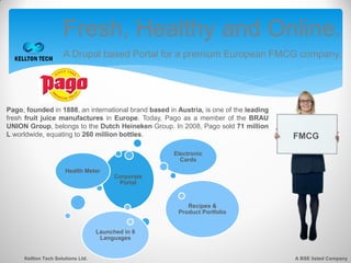 Fresh, Healthy and Online.
                     A Drupal based Portal for a premium European FMCG company.




Pago, founded in 1888, an international brand based in Austria, is one of the leading
fresh fruit juice manufactures in Europe. Today, Pago as a member of the BRAU
UNION Group, belongs to the Dutch Heineken Group. In 2008, Pago sold 71 million
L worldwide, equating to 260 million bottles.                                           FMCG
                                                      Electronic
                                                        Cards
                      Health Meter
                                         Corporate
                                          Portal


                                                          Recipes &
                                                       Product Portfolio


                                   Launched in 6
                                    Languages


     Kellton Tech Solutions Ltd.                                                        A BSE listed Company
 