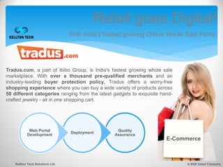 Retail goes Digital!
                                  With India’s fastest growing Online Whole Sale Portal.




Tradus.com, a part of Ibibo Group, is India's fastest growing whole sale
marketplace. With over a thousand pre-qualified merchants and an
industry-leading buyer protection policy, Tradus offers a worry-free
shopping experience where you can buy a wide variety of products across
50 different categories ranging from the latest gadgets to exquisite hand-
crafted jewelry - all in one shopping cart.




            Web Portal                             Quality
                                  Deployment
           Development                            Assurance
                                                                       E-Commerce



    Kellton Tech Solutions Ltd.                                              A BSE listed Company
 
