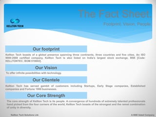 The Fact Sheet.
                                                                             Footprint. Vision. People.




                         Our footprint
Kellton Tech boasts of a global presence spanning three continents, three countries and five cities. An ISO
9000:2008 certified company, Kellton Tech is also listed on India’s largest stock exchange, BSE [Code:
KELLTONTEC; BOM:519602].

                           Our Vision
To offer infinite possibilities with technology.

                         Our Clientele
Kellton Tech has served gambit of customers including Startups, Early Stage companies, Established
companies and Fortune 1000 businesses.

                   Our Core Strength
The core strength of Kellton Tech is its people. A convergence of hundreds of extremely talented professionals
hand picked from the four corners of the world, Kellton Tech boasts of the strongest and the rarest combination
of unity in diversity.

    Kellton Tech Solutions Ltd.                                                                    A BSE listed Company
 