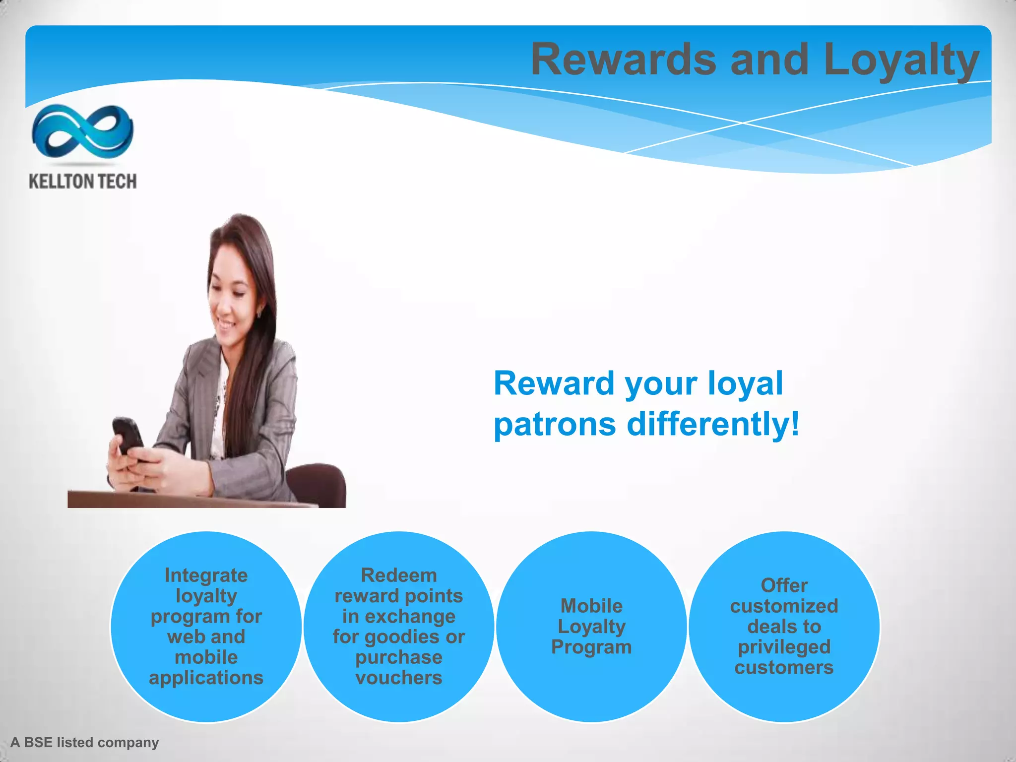 Augmented Reality
Integrate
loyalty
program for
web and
mobile
applications
Redeem
reward points
in exchange
for goodies or
purchase
vouchers
Mobile
Loyalty
Program
Offer
customized
deals to
privileged
customers
Reward your loyal
patrons differently!
Rewards and Loyalty
A BSE listed company
 
