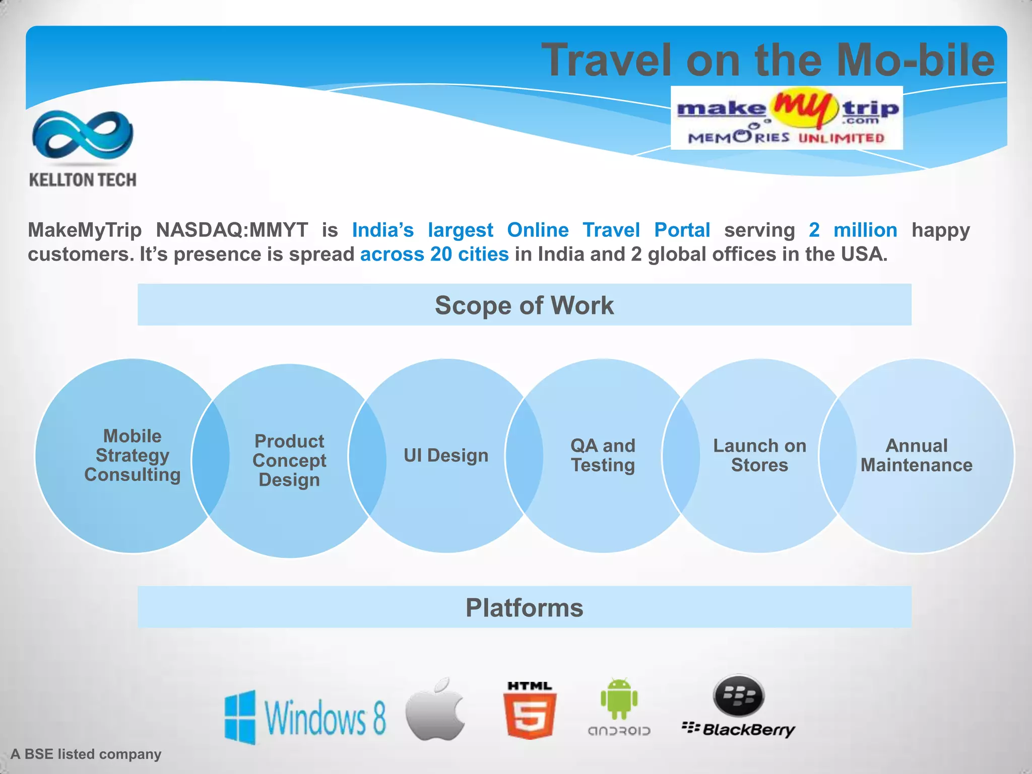 Travel on the Mo-bile
Scope of Work
MakeMyTrip NASDAQ:MMYT is India’s largest Online Travel Portal serving 2 million happy
customers. It’s presence is spread across 20 cities in India and 2 global offices in the USA.
Platforms
Mobile
Strategy
Consulting
Product
Concept
Design
UI Design
QA and
Testing
Launch on
Stores
Annual
Maintenance
A BSE listed company
 