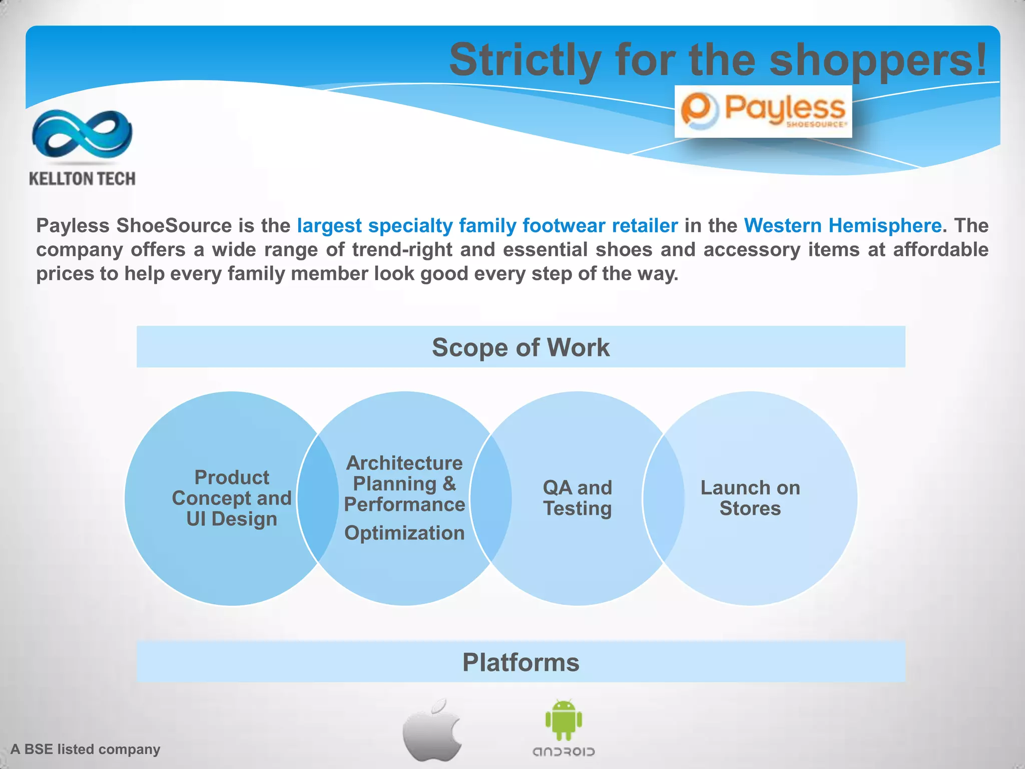 Strictly for the shoppers!
Payless ShoeSource is the largest specialty family footwear retailer in the Western Hemisphere. The
company offers a wide range of trend-right and essential shoes and accessory items at affordable
prices to help every family member look good every step of the way.
Product
Concept and
UI Design
Architecture
Planning &
Performance
Optimization
QA and
Testing
Launch on
Stores
Scope of Work
Platforms
A BSE listed company
 