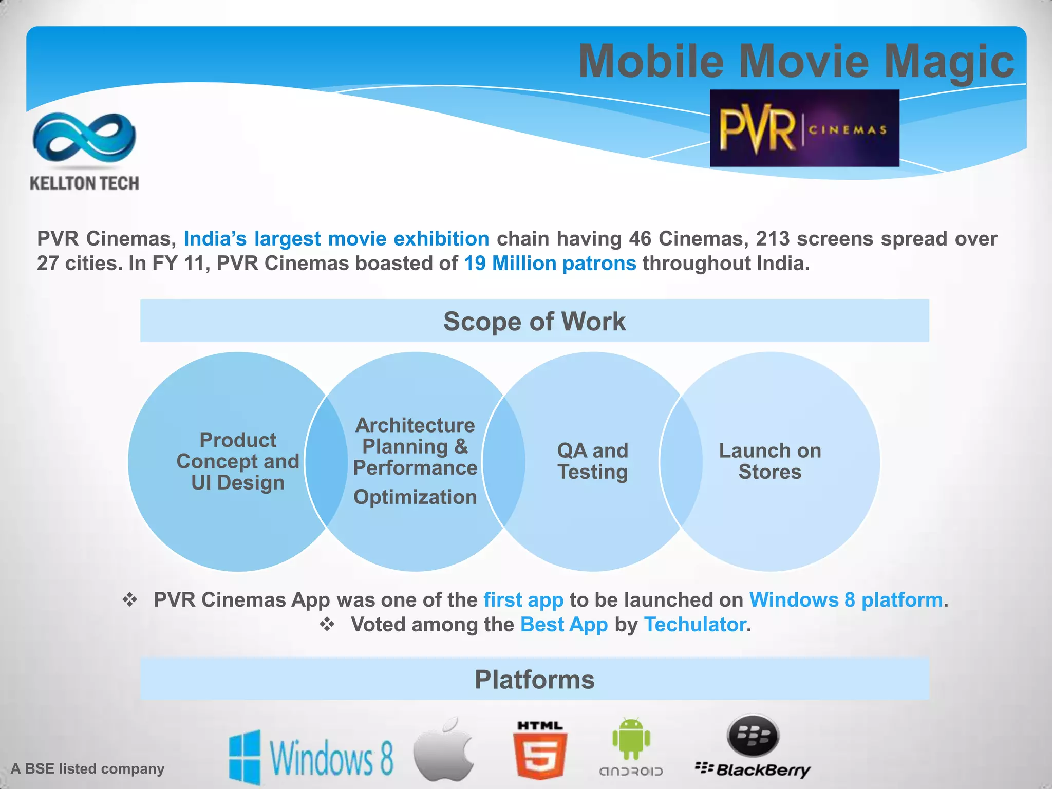 Mobile Movie Magic
PVR Cinemas, India’s largest movie exhibition chain having 46 Cinemas, 213 screens spread over
27 cities. In FY 11, PVR Cinemas boasted of 19 Million patrons throughout India.
Product
Concept and
UI Design
Architecture
Planning &
Performance
Optimization
QA and
Testing
Launch on
Stores
 PVR Cinemas App was one of the first app to be launched on Windows 8 platform.
 Voted among the Best App by Techulator.
Scope of Work
Platforms
A BSE listed company
 