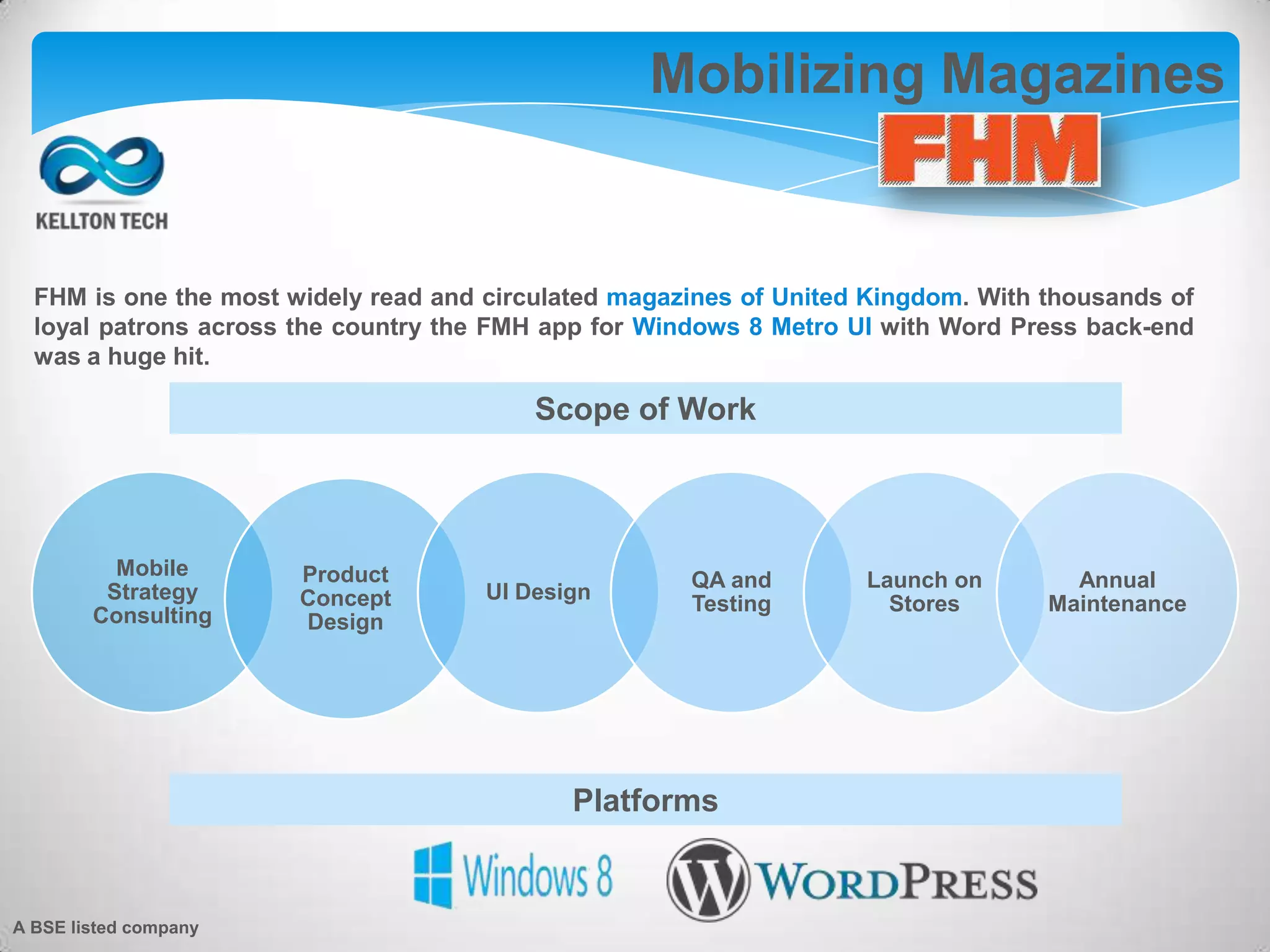 Mobilizing Magazines
FHM is one the most widely read and circulated magazines of United Kingdom. With thousands of
loyal patrons across the country the FMH app for Windows 8 Metro UI with Word Press back-end
was a huge hit.
Mobile
Strategy
Consulting
Product
Concept
Design
UI Design
QA and
Testing
Launch on
Stores
Annual
Maintenance
Scope of Work
Platforms
A BSE listed company
 