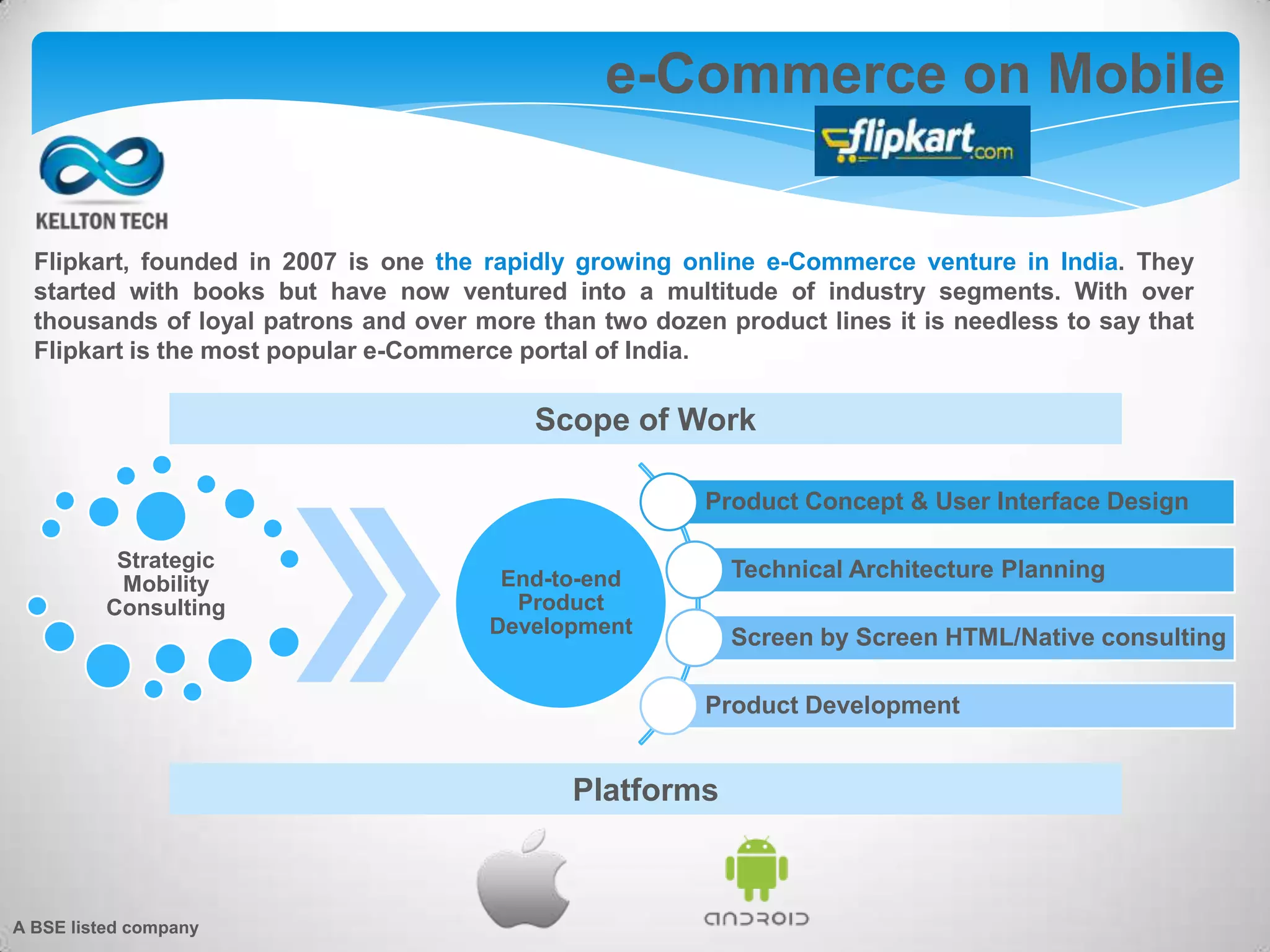 e-Commerce on Mobile
Platforms
Product Concept & User Interface Design
Technical Architecture Planning
Screen by Screen HTML/Native consulting
Product Development
Strategic
Mobility
Consulting
End-to-end
Product
Development
Scope of Work
Flipkart, founded in 2007 is one the rapidly growing online e-Commerce venture in India. They
started with books but have now ventured into a multitude of industry segments. With over
thousands of loyal patrons and over more than two dozen product lines it is needless to say that
Flipkart is the most popular e-Commerce portal of India.
A BSE listed company
 