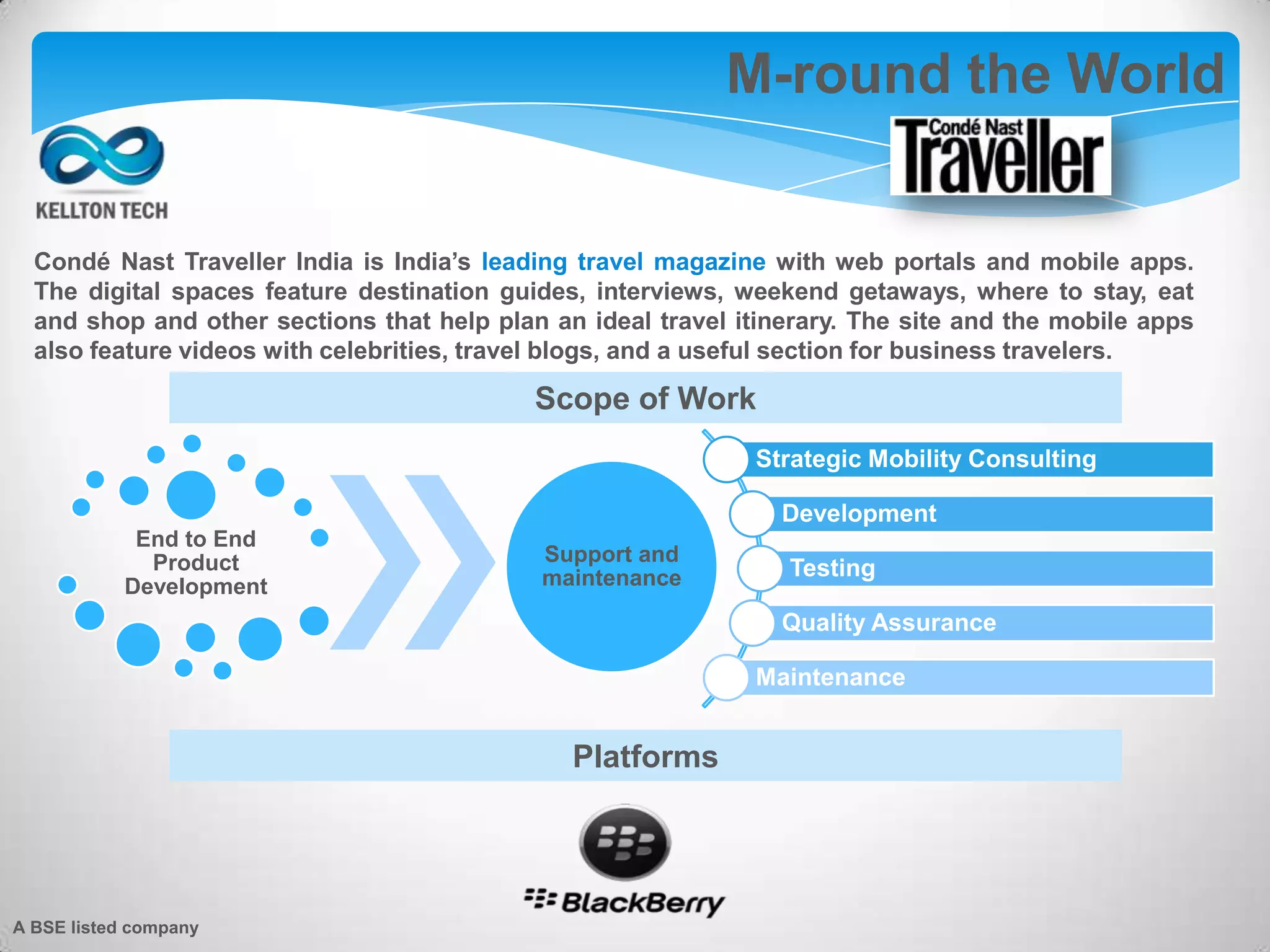 M-round the World
Strategic Mobility Consulting
Development
Testing
Quality Assurance
Maintenance
End to End
Product
Development
Support and
maintenance
Scope of Work
Condé Nast Traveller India is India’s leading travel magazine with web portals and mobile apps.
The digital spaces feature destination guides, interviews, weekend getaways, where to stay, eat
and shop and other sections that help plan an ideal travel itinerary. The site and the mobile apps
also feature videos with celebrities, travel blogs, and a useful section for business travelers.
Platforms
A BSE listed company
 