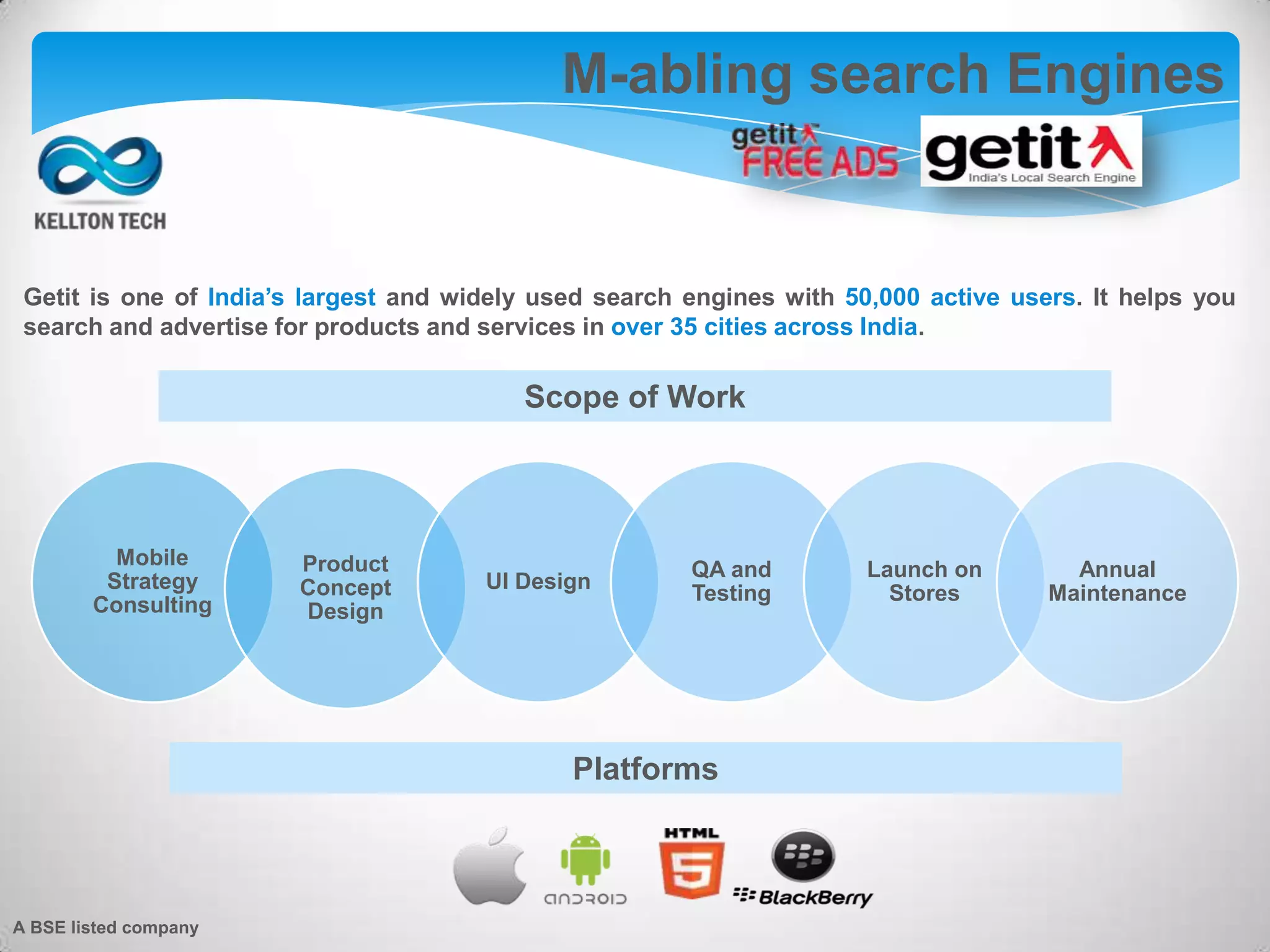 Getit is one of India’s largest and widely used search engines with 50,000 active users. It helps you
search and advertise for products and services in over 35 cities across India.
M-abling search Engines
Scope of Work
Mobile
Strategy
Consulting
Product
Concept
Design
UI Design
QA and
Testing
Launch on
Stores
Annual
Maintenance
Platforms
A BSE listed company
 