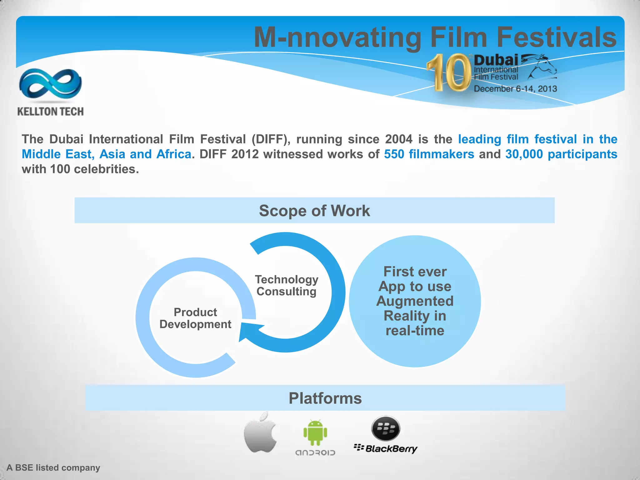 The Dubai International Film Festival (DIFF), running since 2004 is the leading film festival in the
Middle East, Asia and Africa. DIFF 2012 witnessed works of 550 filmmakers and 30,000 participants
with 100 celebrities.
Technology
Consulting
Product
Development
First ever
App to use
Augmented
Reality in
real-time
M-nnovating Film Festivals
Scope of Work
Platforms
A BSE listed company
 