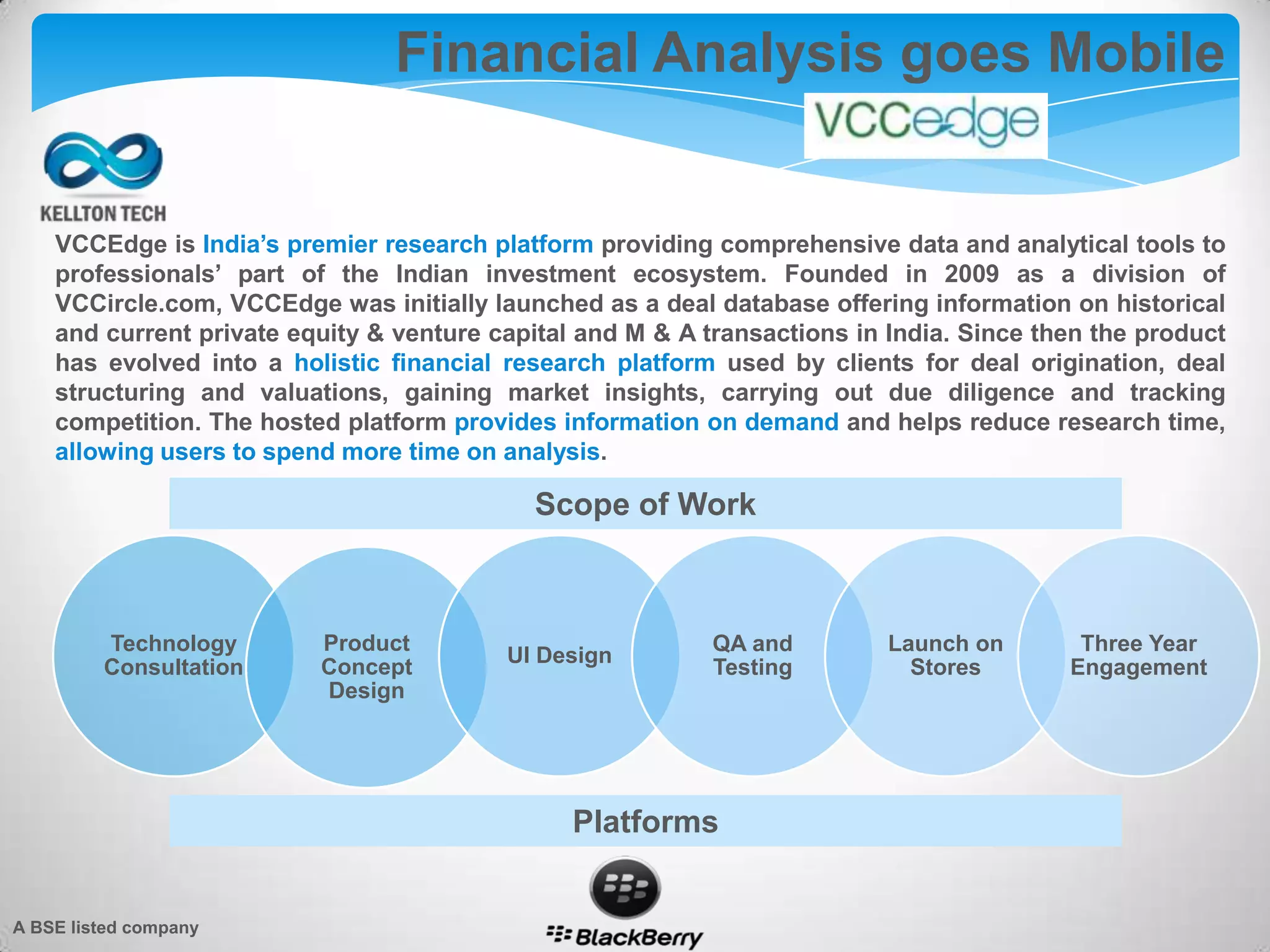 Financial Analysis goes Mobile
VCCEdge is India’s premier research platform providing comprehensive data and analytical tools to
professionals’ part of the Indian investment ecosystem. Founded in 2009 as a division of
VCCircle.com, VCCEdge was initially launched as a deal database offering information on historical
and current private equity & venture capital and M & A transactions in India. Since then the product
has evolved into a holistic financial research platform used by clients for deal origination, deal
structuring and valuations, gaining market insights, carrying out due diligence and tracking
competition. The hosted platform provides information on demand and helps reduce research time,
allowing users to spend more time on analysis.
Technology
Consultation
Product
Concept
Design
UI Design
QA and
Testing
Launch on
Stores
Three Year
Engagement
Scope of Work
Platforms
A BSE listed company
 