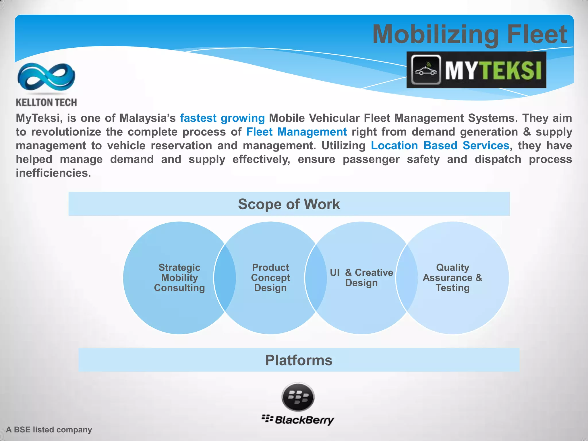 MyTeksi, is one of Malaysia’s fastest growing Mobile Vehicular Fleet Management Systems. They aim
to revolutionize the complete process of Fleet Management right from demand generation & supply
management to vehicle reservation and management. Utilizing Location Based Services, they have
helped manage demand and supply effectively, ensure passenger safety and dispatch process
inefficiencies.
Mobilizing Fleet
Strategic
Mobility
Consulting
Product
Concept
Design
UI & Creative
Design
Quality
Assurance &
Testing
Scope of Work
Platforms
A BSE listed company
 