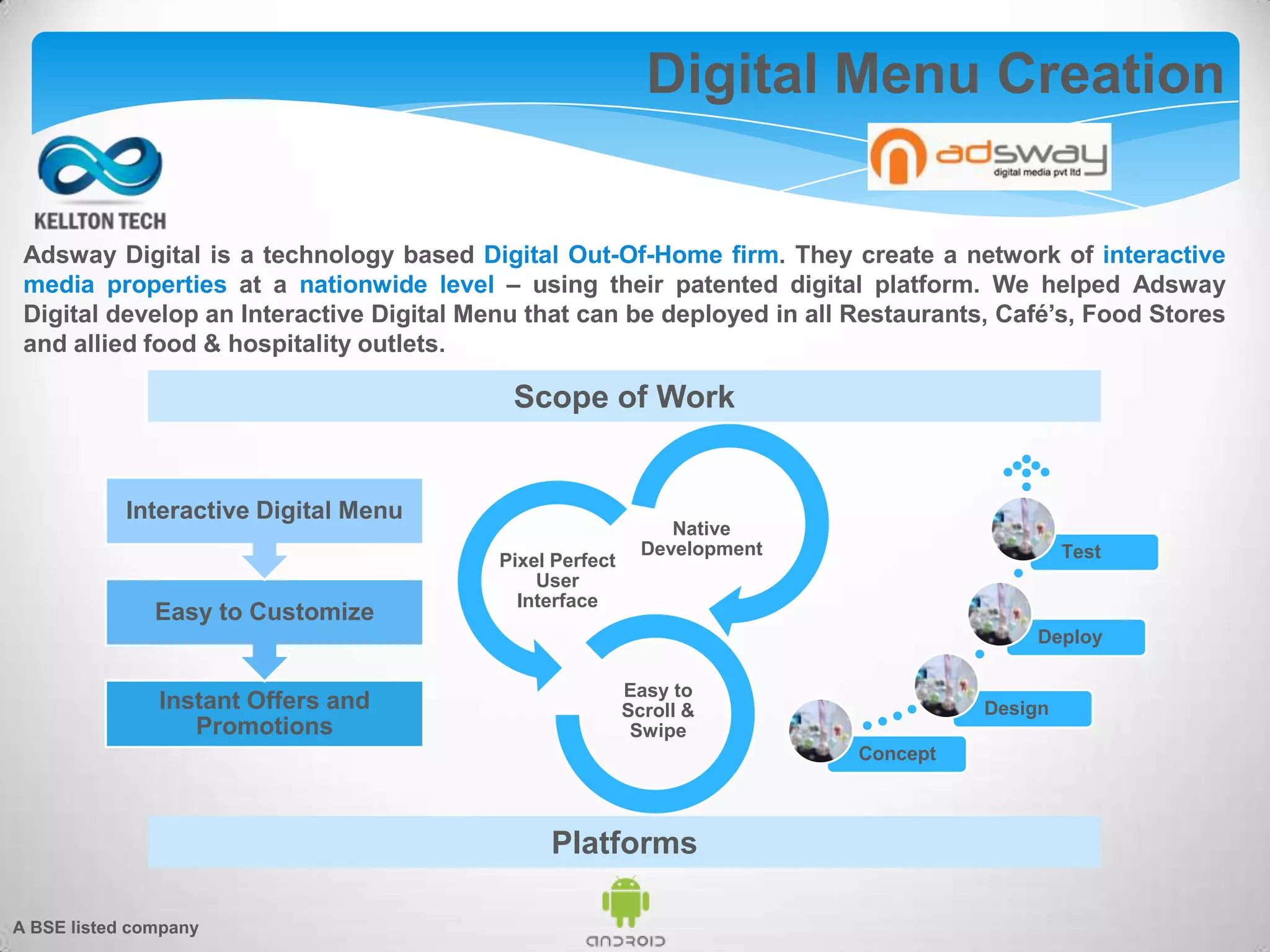Adsway Digital is a technology based Digital Out-Of-Home firm. They create a network of interactive
media properties at a nationwide level – using their patented digital platform. We helped Adsway
Digital develop an Interactive Digital Menu that can be deployed in all Restaurants, Café’s, Food Stores
and allied food & hospitality outlets.
Digital Menu Creation
Instant Offers and
Promotions
Easy to Customize
Interactive Digital Menu
Native
Development
Pixel Perfect
User
Interface
Easy to
Scroll &
Swipe
Concept
Design
Deploy
Test
Scope of Work
Platforms
A BSE listed company
 
