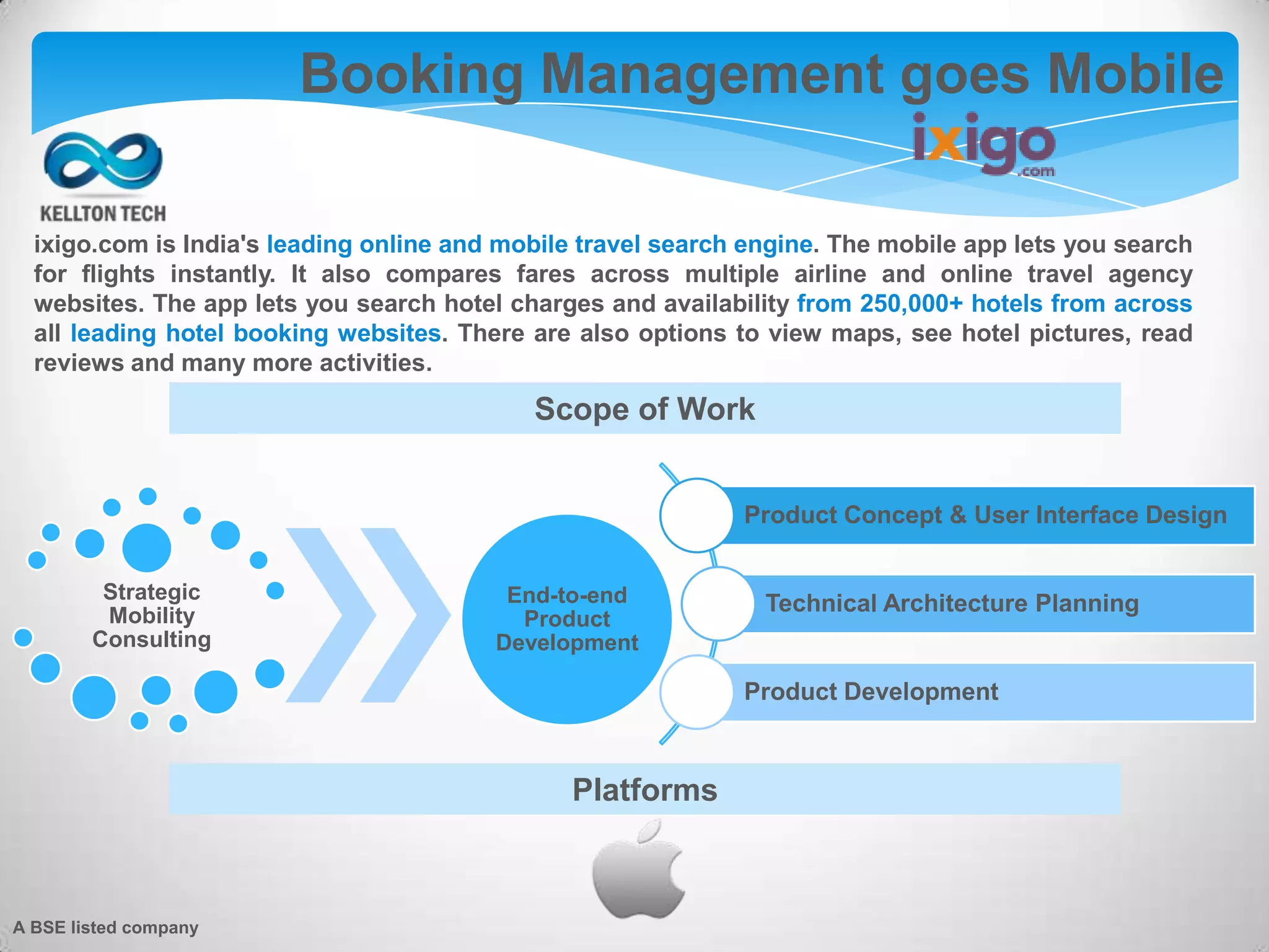 A BSE listed company
Booking Management goes Mobile
Platforms
Product Concept & User Interface Design
Technical Architecture Planning
Product Development
Strategic
Mobility
Consulting
End-to-end
Product
Development
Scope of Work
ixigo.com is India's leading online and mobile travel search engine. The mobile app lets you search
for flights instantly. It also compares fares across multiple airline and online travel agency
websites. The app lets you search hotel charges and availability from 250,000+ hotels from across
all leading hotel booking websites. There are also options to view maps, see hotel pictures, read
reviews and many more activities.
 