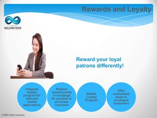Augmented Reality
Integrate
loyalty
program for
web and
mobile
applications
Redeem
reward points
in exchange
for goodies or
purchase
vouchers
Mobile
Loyalty
Program
Offer
customized
deals to
privileged
customers
Reward your loyal
patrons differently!
Rewards and Loyalty
A BSE listed company
 