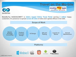 Travel on the Mo-bile
Scope of Work
MakeMyTrip NASDAQ:MMYT is India’s largest Online Travel Portal serving 2 million happy
customers. It’s presence is spread across 20 cities in India and 2 global offices in the USA.
Platforms
Mobile
Strategy
Consulting
Product
Concept
Design
UI Design
QA and
Testing
Launch on
Stores
Annual
Maintenance
A BSE listed company
 