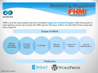 Mobilizing Magazines
FHM is one the most widely read and circulated magazines of United Kingdom. With thousands of
loyal patrons across the country the FMH app for Windows 8 Metro UI with Word Press back-end
was a huge hit.
Mobile
Strategy
Consulting
Product
Concept
Design
UI Design
QA and
Testing
Launch on
Stores
Annual
Maintenance
Scope of Work
Platforms
A BSE listed company
 