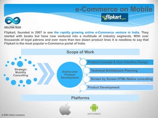 e-Commerce on Mobile
Platforms
Product Concept & User Interface Design
Technical Architecture Planning
Screen by Screen HTML/Native consulting
Product Development
Strategic
Mobility
Consulting
End-to-end
Product
Development
Scope of Work
Flipkart, founded in 2007 is one the rapidly growing online e-Commerce venture in India. They
started with books but have now ventured into a multitude of industry segments. With over
thousands of loyal patrons and over more than two dozen product lines it is needless to say that
Flipkart is the most popular e-Commerce portal of India.
A BSE listed company
 