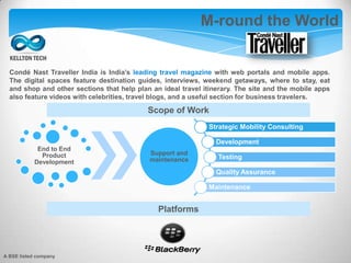 M-round the World
Strategic Mobility Consulting
Development
Testing
Quality Assurance
Maintenance
End to End
Product
Development
Support and
maintenance
Scope of Work
Condé Nast Traveller India is India’s leading travel magazine with web portals and mobile apps.
The digital spaces feature destination guides, interviews, weekend getaways, where to stay, eat
and shop and other sections that help plan an ideal travel itinerary. The site and the mobile apps
also feature videos with celebrities, travel blogs, and a useful section for business travelers.
Platforms
A BSE listed company
 