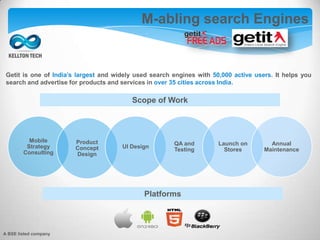 Getit is one of India’s largest and widely used search engines with 50,000 active users. It helps you
search and advertise for products and services in over 35 cities across India.
M-abling search Engines
Scope of Work
Mobile
Strategy
Consulting
Product
Concept
Design
UI Design
QA and
Testing
Launch on
Stores
Annual
Maintenance
Platforms
A BSE listed company
 