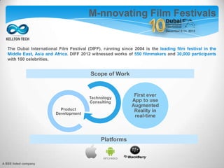 The Dubai International Film Festival (DIFF), running since 2004 is the leading film festival in the
Middle East, Asia and Africa. DIFF 2012 witnessed works of 550 filmmakers and 30,000 participants
with 100 celebrities.
Technology
Consulting
Product
Development
First ever
App to use
Augmented
Reality in
real-time
M-nnovating Film Festivals
Scope of Work
Platforms
A BSE listed company
 