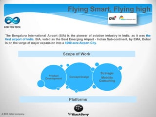 The Bengaluru International Airport (BIA) is the pioneer of aviation industry in India, as it was the
first airport of India. BIA, voted as the Best Emerging Airport - Indian Sub-continent, by EMA, Dubai
is on the verge of major expansion into a 4000 acre Airport City.
Flying Smart, Flying high
Concept DesignProduct
Development
Strategic
Mobility
Consulting
Scope of Work
Platforms
A BSE listed company
 