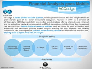 Financial Analysis goes Mobile
VCCEdge is India’s premier research platform providing comprehensive data and analytical tools to
professionals’ part of the Indian investment ecosystem. Founded in 2009 as a division of
VCCircle.com, VCCEdge was initially launched as a deal database offering information on historical
and current private equity & venture capital and M & A transactions in India. Since then the product
has evolved into a holistic financial research platform used by clients for deal origination, deal
structuring and valuations, gaining market insights, carrying out due diligence and tracking
competition. The hosted platform provides information on demand and helps reduce research time,
allowing users to spend more time on analysis.
Technology
Consultation
Product
Concept
Design
UI Design
QA and
Testing
Launch on
Stores
Three Year
Engagement
Scope of Work
Platforms
A BSE listed company
 