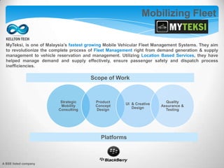 MyTeksi, is one of Malaysia’s fastest growing Mobile Vehicular Fleet Management Systems. They aim
to revolutionize the complete process of Fleet Management right from demand generation & supply
management to vehicle reservation and management. Utilizing Location Based Services, they have
helped manage demand and supply effectively, ensure passenger safety and dispatch process
inefficiencies.
Mobilizing Fleet
Strategic
Mobility
Consulting
Product
Concept
Design
UI & Creative
Design
Quality
Assurance &
Testing
Scope of Work
Platforms
A BSE listed company
 
