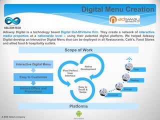 Adsway Digital is a technology based Digital Out-Of-Home firm. They create a network of interactive
media properties at a nationwide level – using their patented digital platform. We helped Adsway
Digital develop an Interactive Digital Menu that can be deployed in all Restaurants, Café’s, Food Stores
and allied food & hospitality outlets.
Digital Menu Creation
Instant Offers and
Promotions
Easy to Customize
Interactive Digital Menu
Native
Development
Pixel Perfect
User
Interface
Easy to
Scroll &
Swipe
Concept
Design
Deploy
Test
Scope of Work
Platforms
A BSE listed company
 