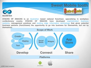STACKS OF SNACKS is an Australian based national franchisor, specializing in workplace
confectionery snacks. STACKS OF SNACKS have developed sophisticated business
systems, management practices and leading edge information technology that gives potential
business partners (franchisees) the opportunity to go into business for themselves, but not by
themselves.
Sweet Mobile tooth
Connect Share
Social
Media
Widgets
Create
Deploy
Test
App
Store
Develop
Scope of Work
Platforms
A BSE listed company
 