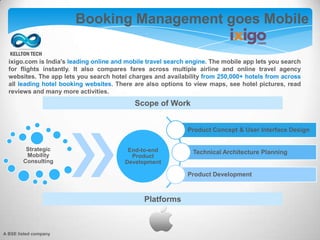 A BSE listed company
Booking Management goes Mobile
Platforms
Product Concept & User Interface Design
Technical Architecture Planning
Product Development
Strategic
Mobility
Consulting
End-to-end
Product
Development
Scope of Work
ixigo.com is India's leading online and mobile travel search engine. The mobile app lets you search
for flights instantly. It also compares fares across multiple airline and online travel agency
websites. The app lets you search hotel charges and availability from 250,000+ hotels from across
all leading hotel booking websites. There are also options to view maps, see hotel pictures, read
reviews and many more activities.
 