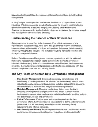 Navigating the Seas of Data Governance: A Comprehensive Guide to Kelltron Data
Management
In today's digital landscape, data has become the lifeblood of organizations across
industries. With the exponential growth of data comes the pressing need for effective
governance to ensure its security, integrity, and usability. Enter Kelltron Data
Governance Management – a robust solution designed to navigate the complex seas of
data management with finesse and efficiency.
Understanding the Essence of Data Governance
Data governance is more than just a buzzword; it's a critical component of any
organization's success strategy. At its core, data governance involves the creation,
implementation, and oversight of policies and practices that ensure data is managed
effectively throughout its lifecycle. This includes everything from data collection and
storage to usage and disposal.
Kelltron Data Governance Management provides organizations with the tools and
frameworks necessary to establish a solid foundation for their data governance
initiatives. By leveraging Kelltron's comprehensive suite of features, businesses can
streamline their data management processes and mitigate risks associated with data
misuse, compliance breaches, and security threats.
The Key Pillars of Kelltron Data Governance Management
● Data Quality Management: Ensuring the accuracy, completeness, and
consistency of data is paramount for informed decision-making. Kelltron offers
robust data quality management capabilities, including data profiling, cleansing,
and enrichment, to maintain data integrity across the organization.
● Metadata Management: Metadata – data about data – holds the key to
unlocking the full potential of organizational data assets. Kelltron enables
businesses to capture, store, and manage metadata effectively, providing insights
into data lineage, usage, and governance.
● Policy Enforcement: Policies serve as the guiding principles for data
governance efforts. Kelltron empowers organizations to define and enforce data
governance policies seamlessly, ensuring compliance with regulatory
requirements and internal standards.
● Data Security and Privacy: Protecting sensitive data from unauthorized access
and ensuring compliance with data privacy regulations are top priorities for
 