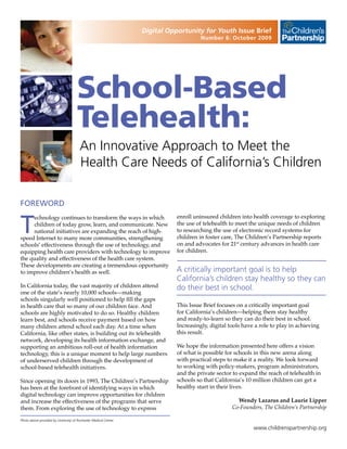 Digital Opportunity for Youth Issue Brief
                                                                                      Number 6: October 2009




                                     School-Based
                                     Telehealth:
                                       An Innovative Approach to Meet the
                                       Health Care Needs of California’s Children

FOREWORD


T
     echnology continues to transform the ways in which                     enroll uninsured children into health coverage to exploring
     children of today grow, learn, and communicate. New                    the use of telehealth to meet the unique needs of children
     national initiatives are expanding the reach of high-                  to researching the use of electronic record systems for
speed Internet to many more communities, strengthening                      children in foster care, The Children’s Partnership reports
schools’ effectiveness through the use of technology, and                   on and advocates for 21st century advances in health care
equipping health care providers with technology to improve                  for children.
the quality and effectiveness of the health care system.
These developments are creating a tremendous opportunity
to improve children’s health as well.                                       A critically important goal is to help
                                                                            California’s children stay healthy so they can
In California today, the vast majority of children attend                   do their best in school.
one of the state’s nearly 10,000 schools—making
schools singularly well positioned to help fill the gaps
in health care that so many of our children face. And                       This Issue Brief focuses on a critically important goal
schools are highly motivated to do so. Healthy children                     for California’s children—helping them stay healthy
learn best, and schools receive payment based on how                        and ready-to-learn so they can do their best in school.
many children attend school each day. At a time when                        Increasingly, digital tools have a role to play in achieving
California, like other states, is building out its telehealth               this result.
network, developing its health information exchange, and
supporting an ambitious roll-out of health information                      We hope the information presented here offers a vision
technology, this is a unique moment to help large numbers                   of what is possible for schools in this new arena along
of underserved children through the development of                          with practical steps to make it a reality. We look forward
school-based telehealth initiatives.                                        to working with policy-makers, program administrators,
                                                                            and the private sector to expand the reach of telehealth in
Since opening its doors in 1993, The Children’s Partnership                 schools so that California’s 10 million children can get a
has been at the forefront of identifying ways in which                      healthy start in their lives.
digital technology can improve opportunities for children
and increase the effectiveness of the programs that serve                                            Wendy Lazarus and Laurie Lipper
them. From exploring the use of technology to express                                              Co-Founders, The Children’s Partnership

Photo above provided by University of Rochester Medical Center

                                                                                                            www.childrenspartnership.org
 