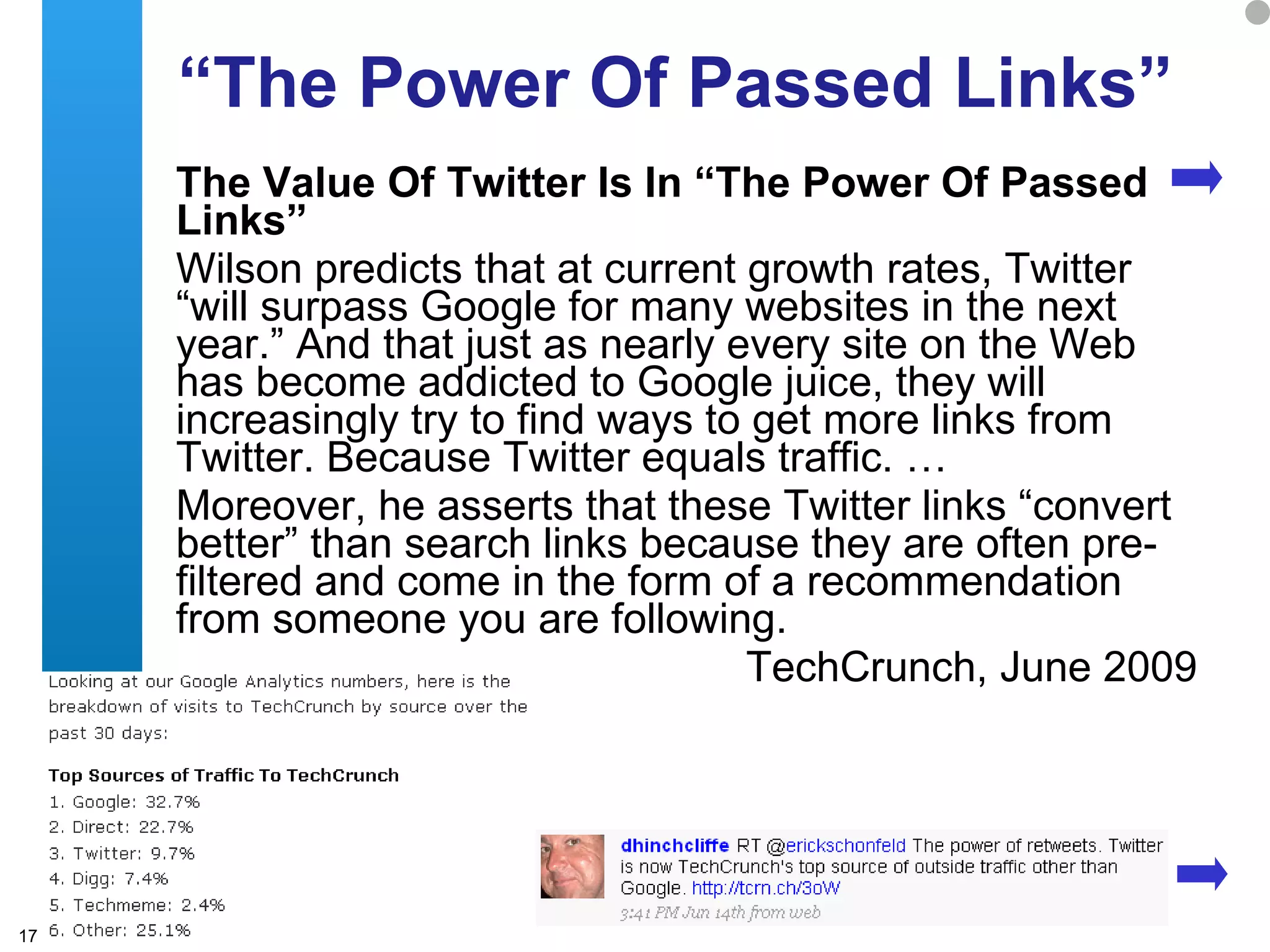 “ The Power Of Passed Links” The Value Of Twitter Is In “The Power Of Passed Links”  Wilson predicts that at current growth rates, Twitter “will surpass Google for many websites in the next year.” And that just as nearly every site on the Web has become addicted to Google juice, they will increasingly try to find ways to get more links from Twitter. Because Twitter equals traffic. … Moreover, he asserts that these Twitter links “convert better” than search links because they are often pre-filtered and come in the form of a recommendation from someone you are following.  TechCrunch, June 2009 
